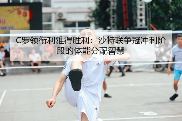 C罗领衔利雅得胜利：沙特联争冠冲刺阶段的体能分配智慧