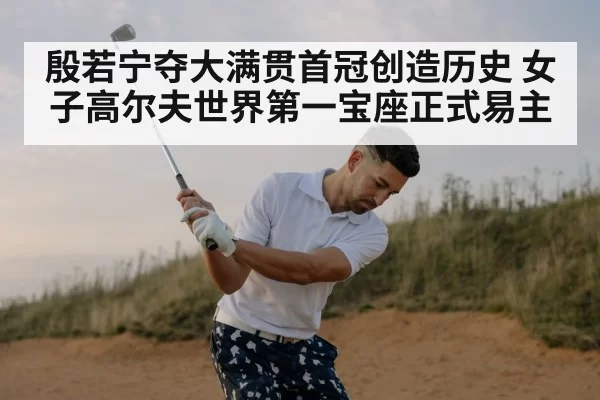 殷若宁夺大满贯首冠创造历史 女子高尔夫世界第一宝座正式易主