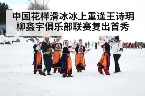 中国花样滑冰冰上重逢王诗玥柳鑫宇俱乐部联赛复出首秀