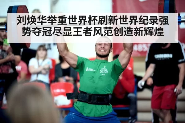 刘焕华举重世界杯刷新世界纪录强势夺冠尽显王者风范创造新辉煌