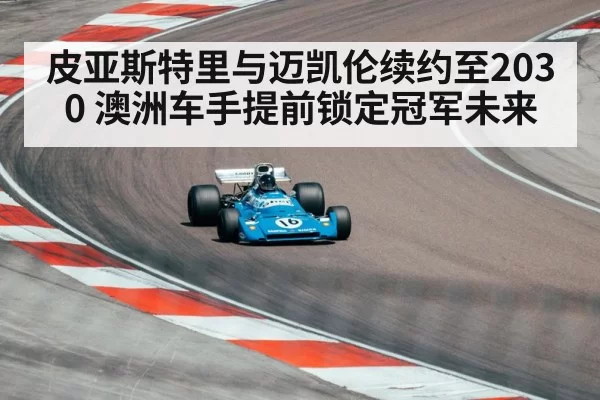 皮亚斯特里与迈凯伦续约至2030 澳洲车手提前锁定冠军未来